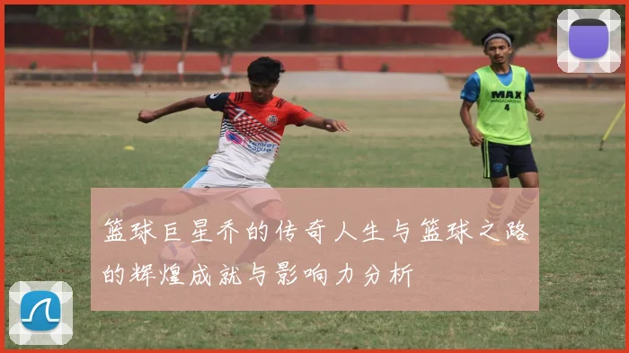 篮球巨星乔的传奇人生与篮球之路的辉煌成就与影响力分析