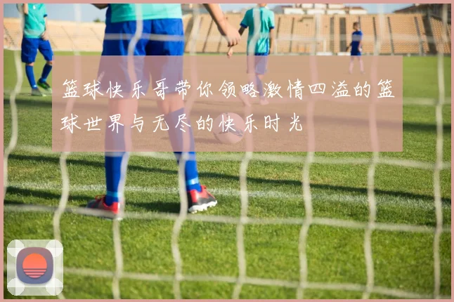 篮球快乐哥带你领略激情四溢的篮球世界与无尽的快乐时光