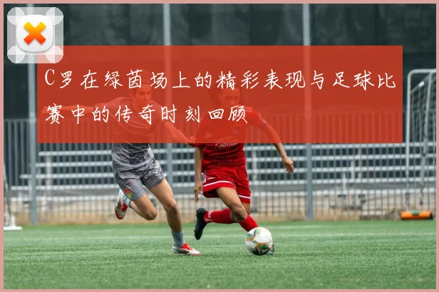 C罗在绿茵场上的精彩表现与足球比赛中的传奇时刻回顾