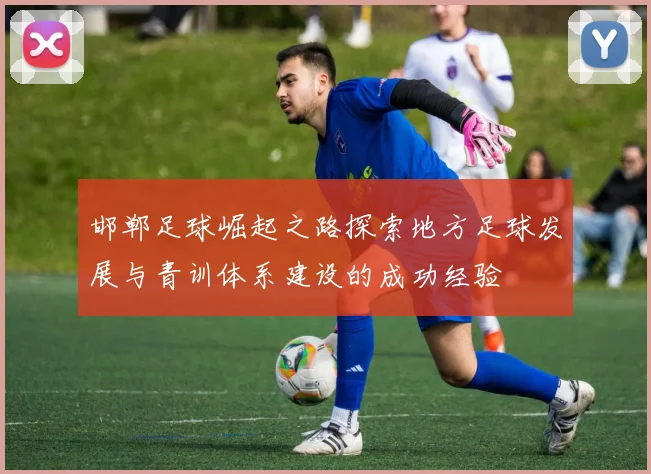邯郸足球崛起之路探索地方足球发展与青训体系建设的成功经验