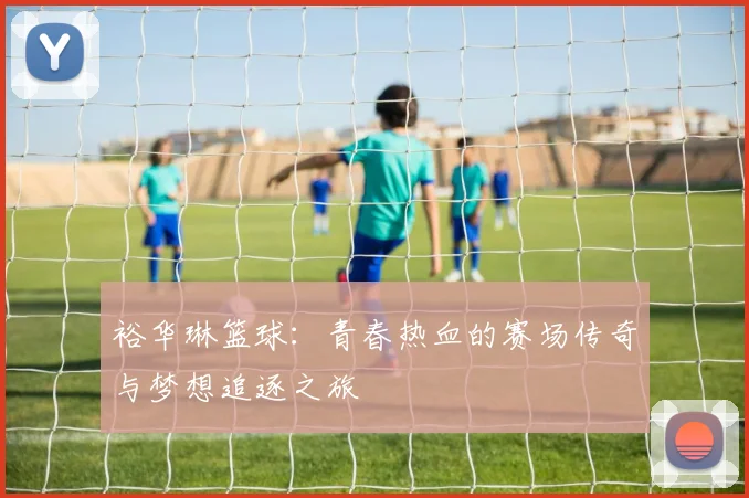 裕华琳篮球：青春热血的赛场传奇与梦想追逐之旅