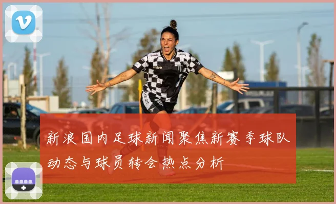 新浪国内足球新闻聚焦新赛季球队动态与球员转会热点分析