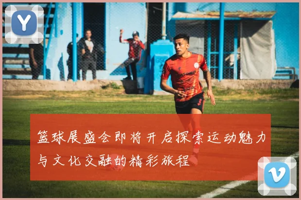 篮球展盛会即将开启探索运动魅力与文化交融的精彩旅程