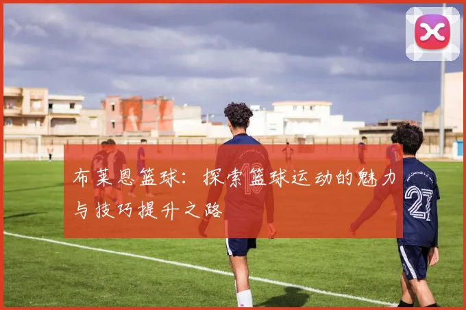 布莱恩篮球：探索篮球运动的魅力与技巧提升之路