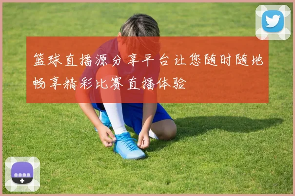 篮球直播源分享平台让您随时随地畅享精彩比赛直播体验