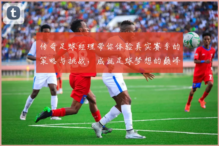 传奇足球经理带你体验真实赛季的策略与挑战，成就足球梦想的巅峰之路