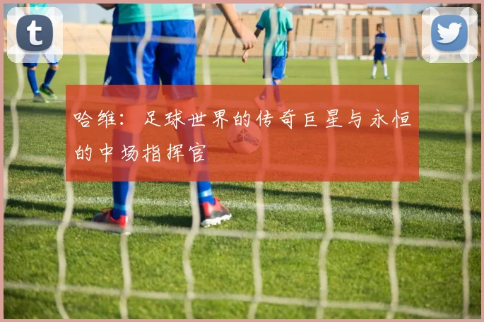 哈维：足球世界的传奇巨星与永恒的中场指挥官